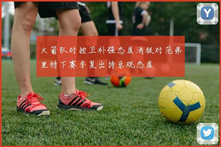 火箭队对控卫补强态度消极对范弗里特下赛季复出持乐观态度