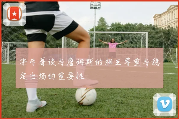 字母哥谈与詹姆斯的相互尊重与稳定出场的重要性