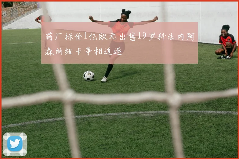 药厂标价1亿欧元出售19岁科法内阿森纳纽卡争相追逐