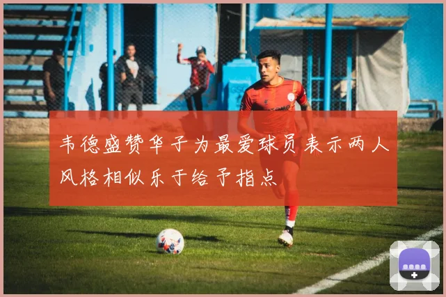 韦德盛赞华子为最爱球员表示两人风格相似乐于给予指点
