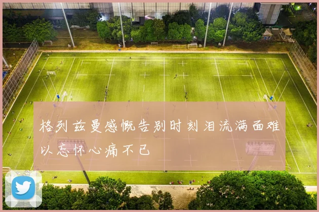 格列兹曼感慨告别时刻泪流满面难以忘怀心痛不已