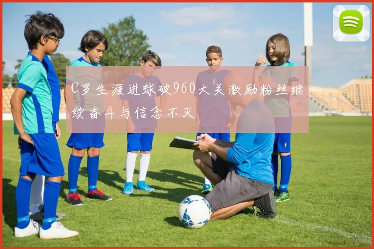 C罗生涯进球破960大关激励粉丝继续奋斗与信念不灭