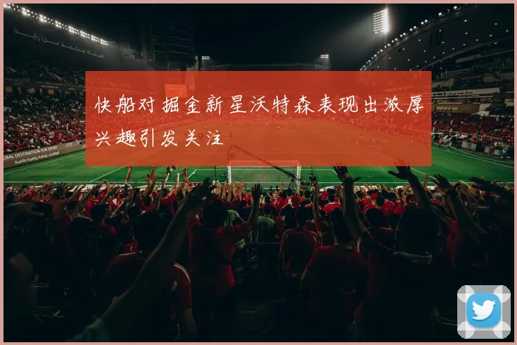 快船对掘金新星沃特森表现出浓厚兴趣引发关注
