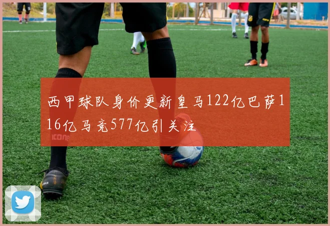 西甲球队身价更新皇马122亿巴萨116亿马竞577亿引关注