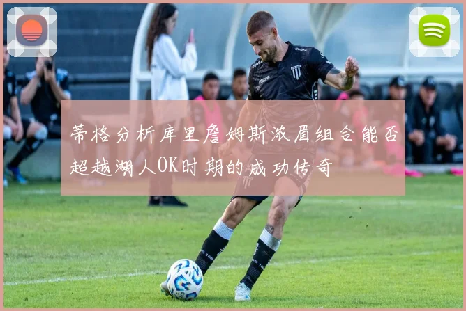 蒂格分析库里詹姆斯浓眉组合能否超越湖人OK时期的成功传奇