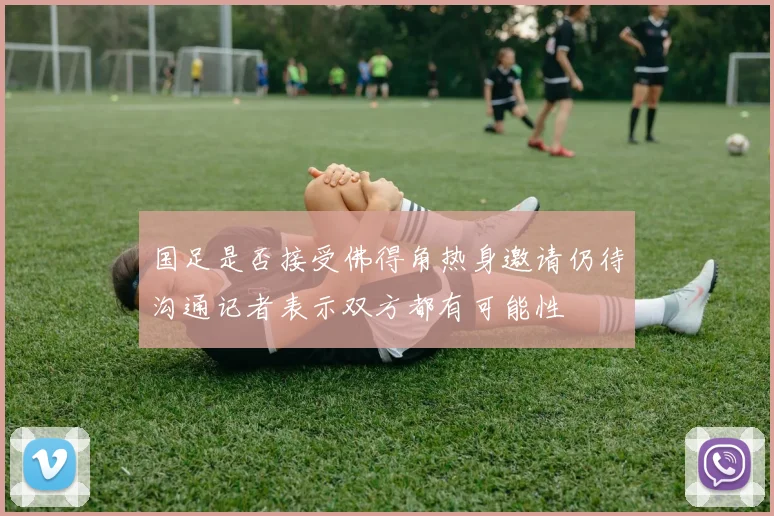 国足是否接受佛得角热身邀请仍待沟通记者表示双方都有可能性