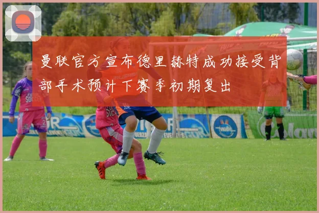 曼联官方宣布德里赫特成功接受背部手术预计下赛季初期复出