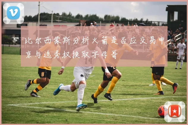 比尔西蒙斯分析火箭是否应交易申京与选秀权换取字母哥