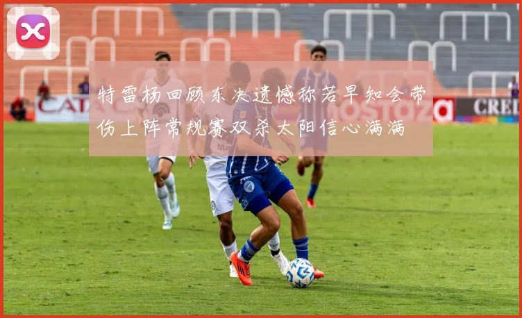 特雷杨回顾东决遗憾称若早知会带伤上阵常规赛双杀太阳信心满满