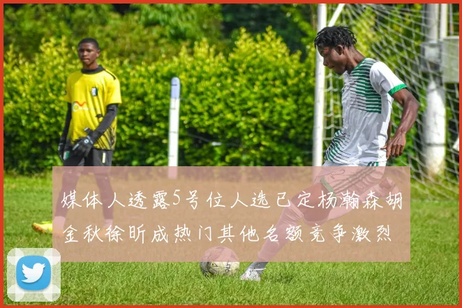 媒体人透露5号位人选已定杨瀚森胡金秋徐昕成热门其他名额竞争激烈