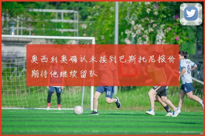 奥西利奥确认未接到巴斯托尼报价期待他继续留队