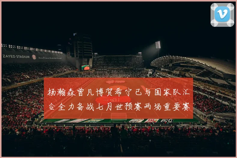 杨瀚森曾凡博贺希宁已与国家队汇合全力备战七月世预赛两场重要赛事